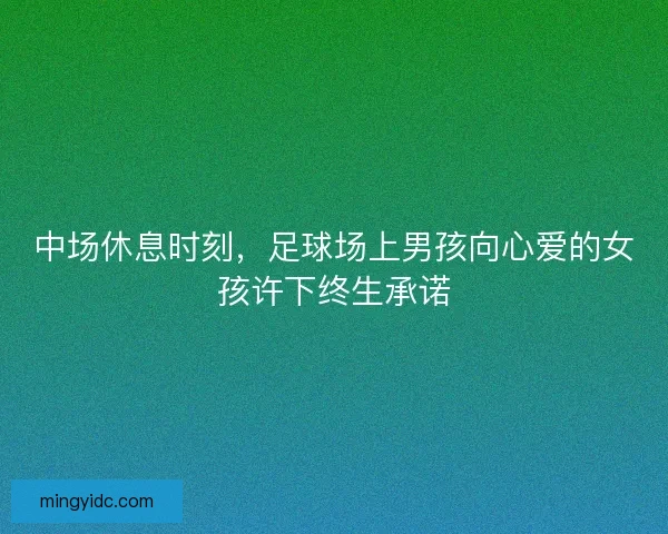 中场休息时刻，足球场上男孩向心爱的女孩许下终生承诺