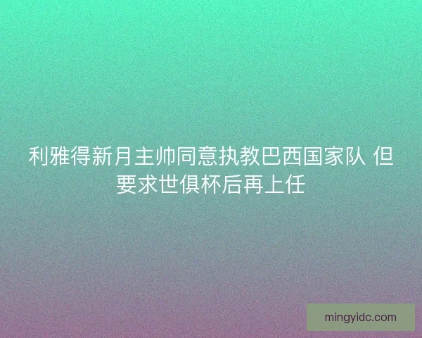利雅得新月主帅同意执教巴西国家队 但要求世俱杯后再上任
