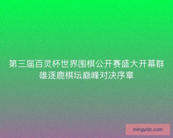 第三届百灵杯世界围棋公开赛盛大开幕群雄逐鹿棋坛巅峰对决序章